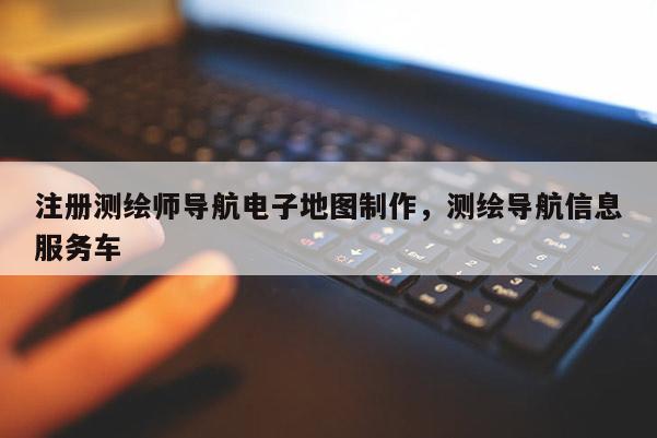 注冊測繪師導航電子地圖制作，測繪導航信息服務車
