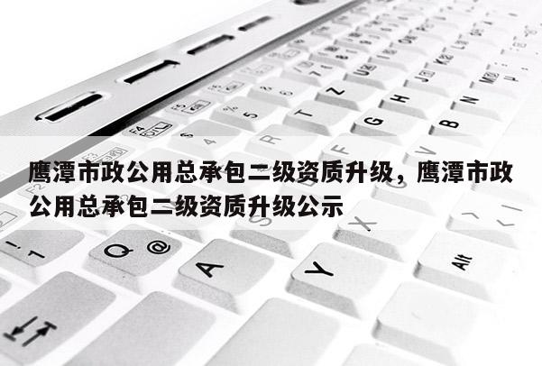 鷹潭市政公用總承包二級資質升級，鷹潭市政公用總承包二級資質升級公示