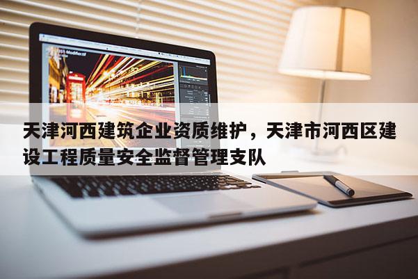 天津河西建筑企業資質維護，天津市河西區建設工程質量安全監督管理支隊