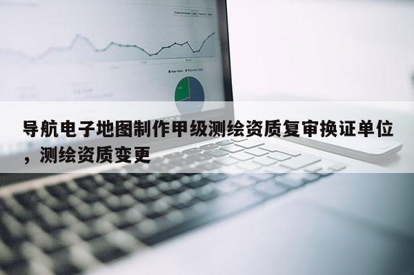 導航電子地圖制作甲級測繪資質復審換證單位，測繪資質變更