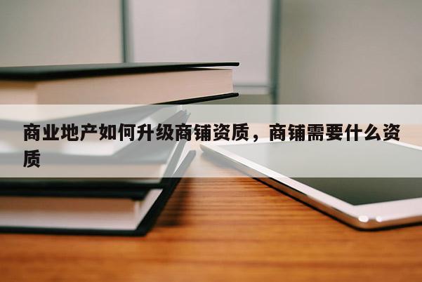 商業(yè)地產(chǎn)如何升級商鋪資質(zhì)，商鋪需要什么資質(zhì)