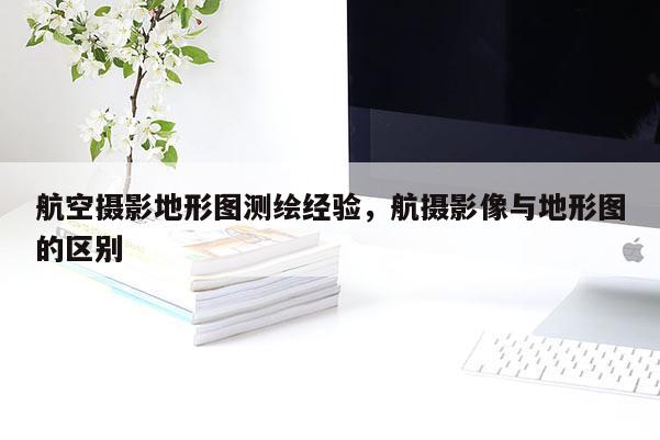 航空攝影地形圖測繪經(jīng)驗，航攝影像與地形圖的區(qū)別