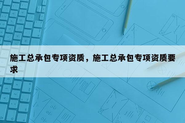 施工總承包專項資質，施工總承包專項資質要求