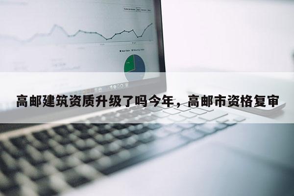高郵建筑資質(zhì)升級(jí)了嗎今年，高郵市資格復(fù)審