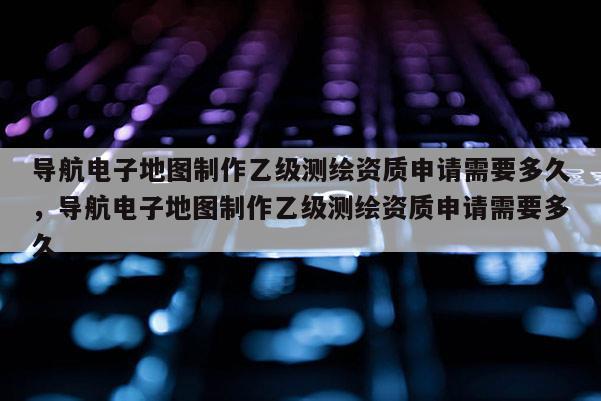 導(dǎo)航電子地圖制作乙級(jí)測(cè)繪資質(zhì)申請(qǐng)需要多久，導(dǎo)航電子地圖制作乙級(jí)測(cè)繪資質(zhì)申請(qǐng)需要多久