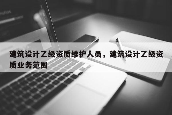 建筑設(shè)計(jì)乙級(jí)資質(zhì)維護(hù)人員，建筑設(shè)計(jì)乙級(jí)資質(zhì)業(yè)務(wù)范圍