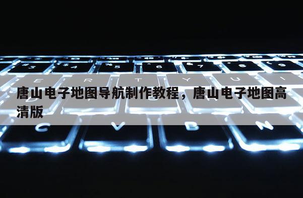 唐山電子地圖導(dǎo)航制作教程，唐山電子地圖高清版
