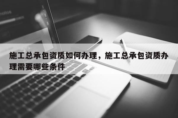 施工總承包資質如何辦理，施工總承包資質辦理需要哪些條件