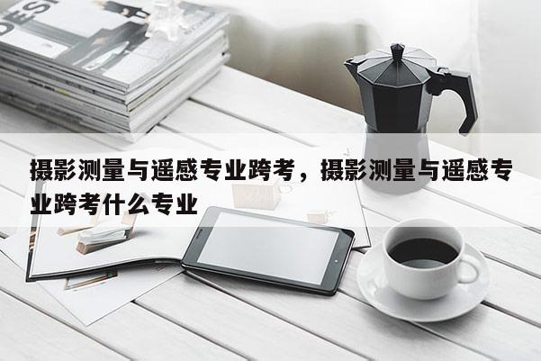 攝影測量與遙感專業(yè)跨考，攝影測量與遙感專業(yè)跨考什么專業(yè)