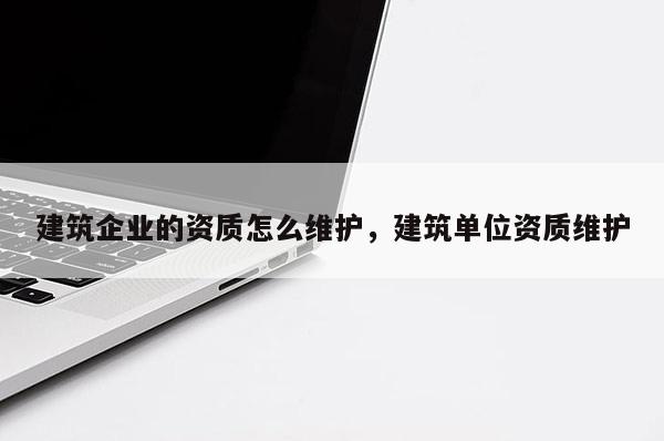 建筑企業的資質怎么維護，建筑單位資質維護