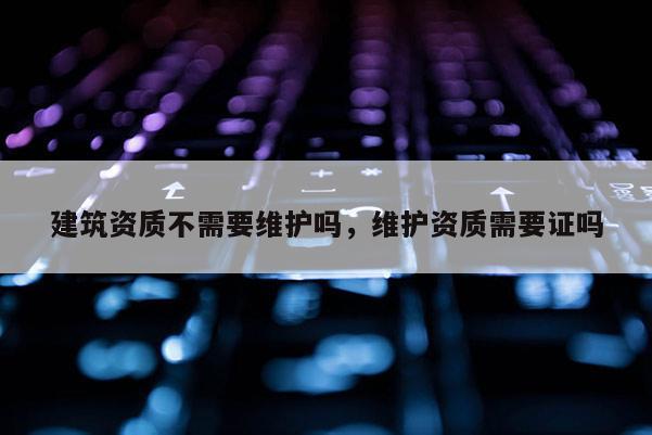 建筑資質不需要維護嗎，維護資質需要證嗎