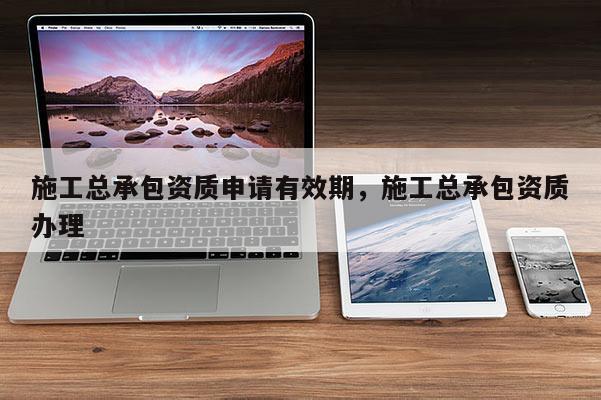 施工總承包資質申請有效期，施工總承包資質辦理
