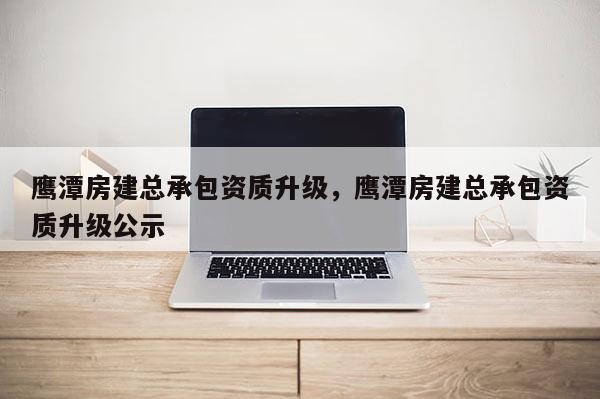 鷹潭房建總承包資質升級，鷹潭房建總承包資質升級公示