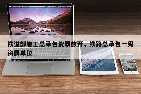 鐵道部施工總承包資質放開，鐵路總承包一級資質單位