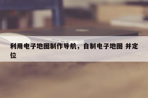 利用電子地圖制作導航，自制電子地圖 并定位
