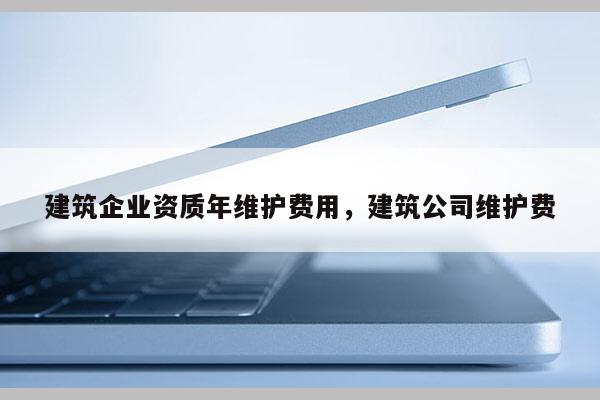 建筑企業資質年維護費用，建筑公司維護費
