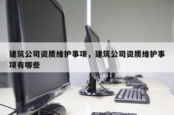 建筑公司資質維護事項，建筑公司資質維護事項有哪些