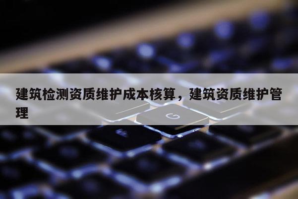 建筑檢測資質維護成本核算，建筑資質維護管理