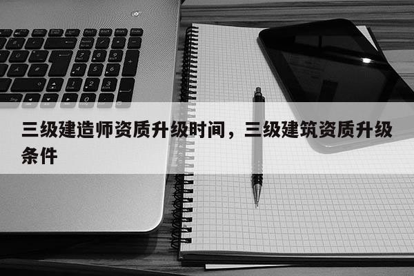 三級建造師資質升級時間，三級建筑資質升級條件