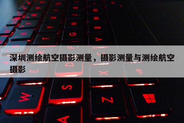 深圳測(cè)繪航空攝影測(cè)量，攝影測(cè)量與測(cè)繪航空攝影