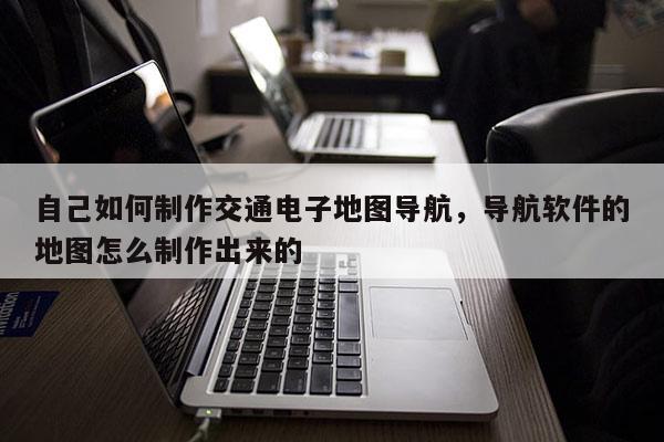 自己如何制作交通電子地圖導航，導航軟件的地圖怎么制作出來的