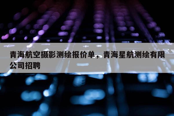 青海航空攝影測繪報價單，青海星航測繪有限公司招聘