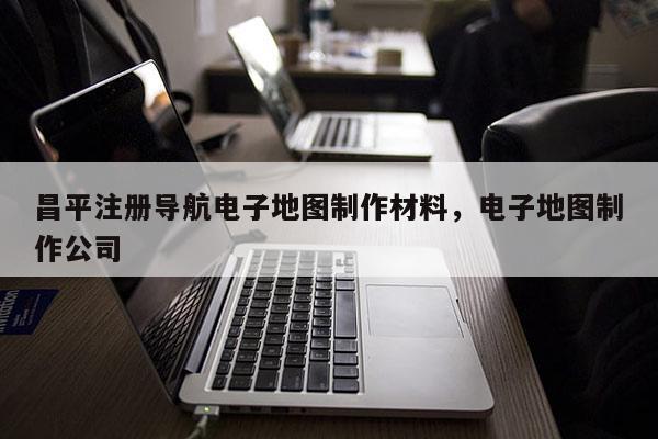 昌平注冊導(dǎo)航電子地圖制作材料，電子地圖制作公司