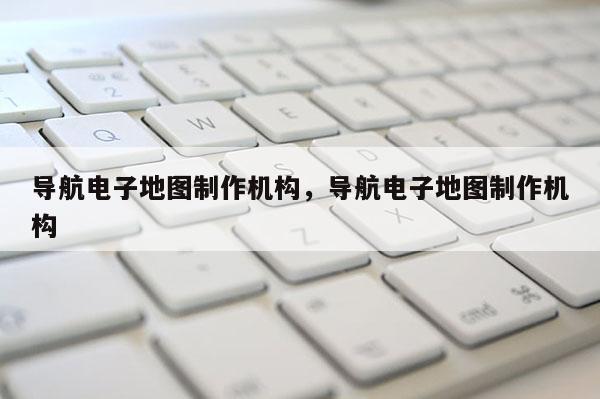 導(dǎo)航電子地圖制作機(jī)構(gòu)，導(dǎo)航電子地圖制作機(jī)構(gòu)