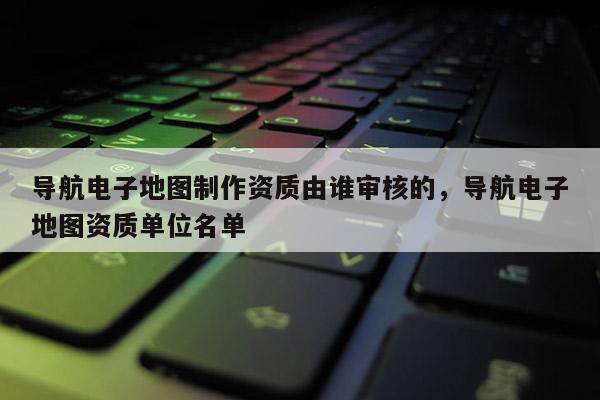 導(dǎo)航電子地圖制作資質(zhì)由誰審核的，導(dǎo)航電子地圖資質(zhì)單位名單