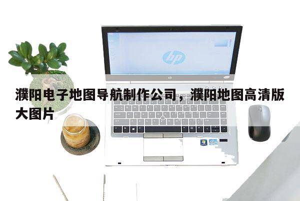 濮陽電子地圖導(dǎo)航制作公司，濮陽地圖高清版大圖片