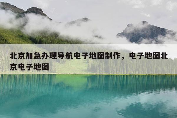 北京加急辦理導(dǎo)航電子地圖制作，電子地圖北京電子地圖