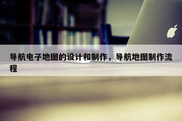 導航電子地圖的設計和制作，導航地圖制作流程