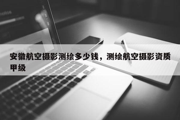 安徽航空攝影測繪多少錢，測繪航空攝影資質甲級