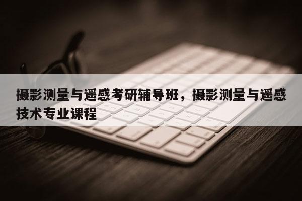 攝影測量與遙感考研輔導(dǎo)班，攝影測量與遙感技術(shù)專業(yè)課程