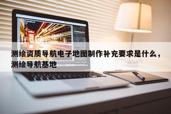 測(cè)繪資質(zhì)導(dǎo)航電子地圖制作補(bǔ)充要求是什么，測(cè)繪導(dǎo)航基地
