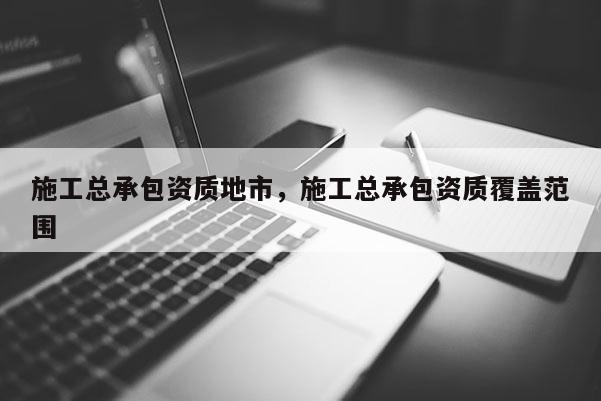 施工總承包資質地市，施工總承包資質覆蓋范圍