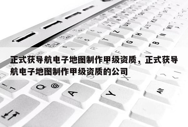 正式獲導航電子地圖制作甲級資質，正式獲導航電子地圖制作甲級資質的公司