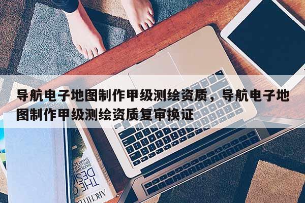 導航電子地圖制作甲級測繪資質，導航電子地圖制作甲級測繪資質復審換證