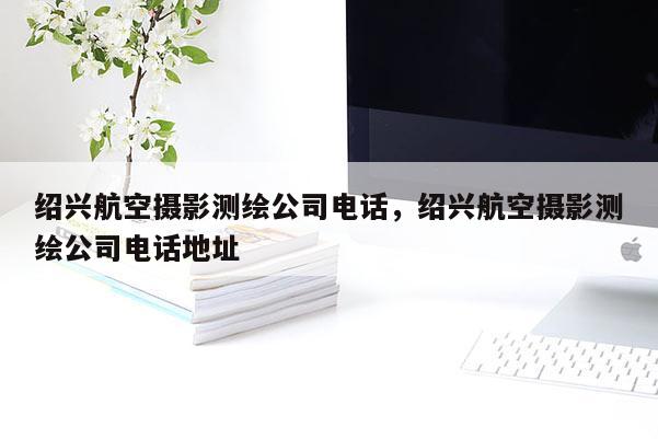 紹興航空攝影測繪公司電話，紹興航空攝影測繪公司電話地址