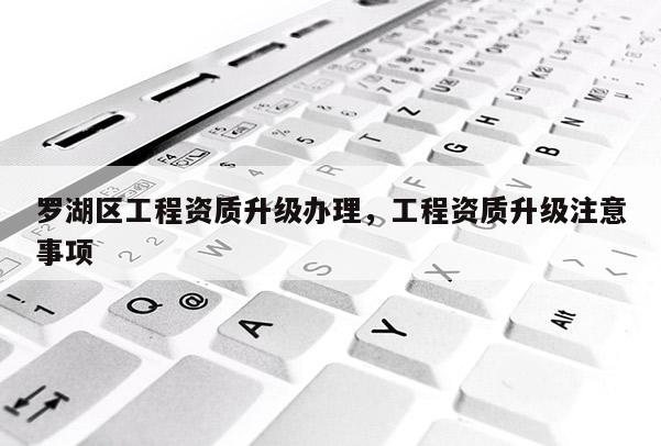 羅湖區工程資質升級辦理，工程資質升級注意事項