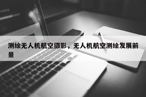 測繪無人機(jī)航空攝影，無人機(jī)航空測繪發(fā)展前景