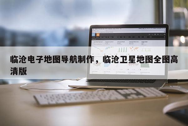 臨滄電子地圖導(dǎo)航制作，臨滄衛(wèi)星地圖全圖高清版