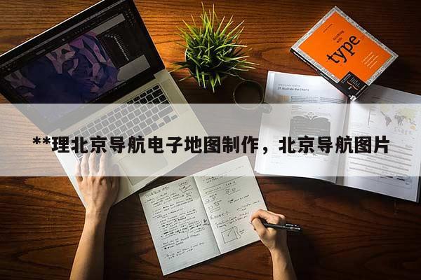 **理北京導(dǎo)航電子地圖制作，北京導(dǎo)航圖片