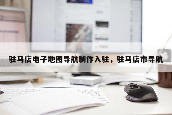 駐馬店電子地圖導航制作入駐，駐馬店市導航