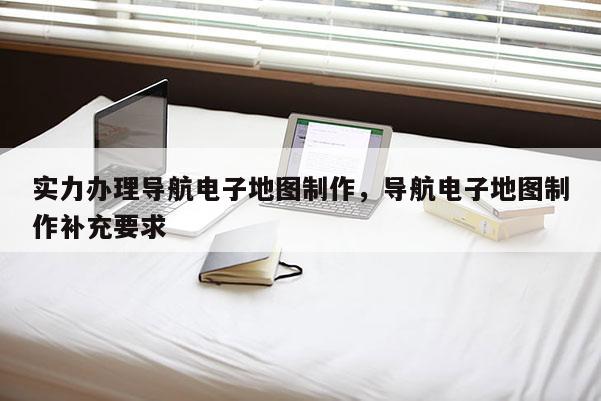 實(shí)力辦理導(dǎo)航電子地圖制作，導(dǎo)航電子地圖制作補(bǔ)充要求