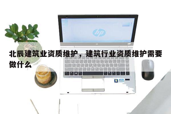北辰建筑業資質維護，建筑行業資質維護需要做什么