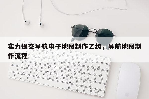 實(shí)力提交導(dǎo)航電子地圖制作乙級(jí)，導(dǎo)航地圖制作流程