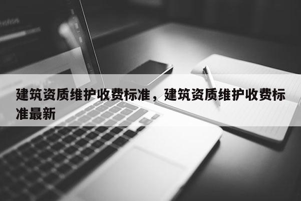 建筑資質(zhì)維護(hù)收費(fèi)標(biāo)準(zhǔn)，建筑資質(zhì)維護(hù)收費(fèi)標(biāo)準(zhǔn)最新