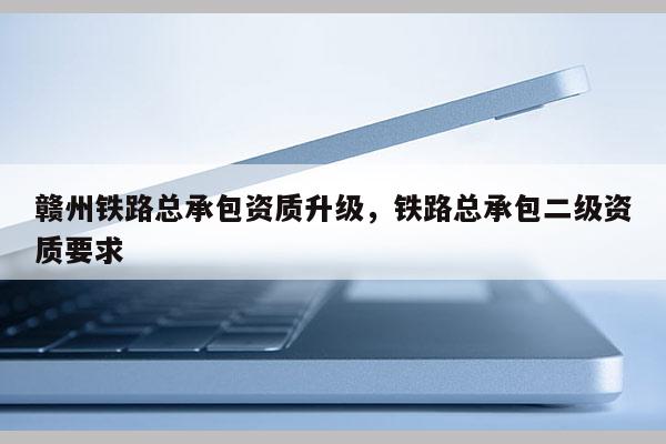 贛州鐵路總承包資質升級，鐵路總承包二級資質要求
