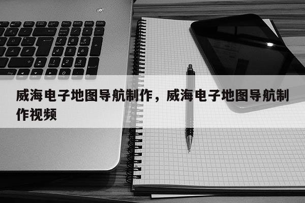 威海電子地圖導(dǎo)航制作，威海電子地圖導(dǎo)航制作視頻